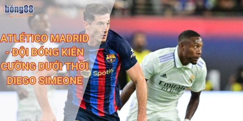 Hướng dẫn chi tiết soi kèo giải đấu La Liga tại Bong88 2 Atlético Madrid - Đội bóng kiên cường dưới thời Diego Simeone